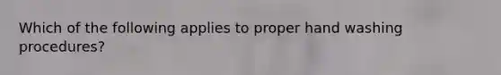 Which of the following applies to proper hand washing procedures?