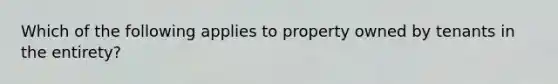 Which of the following applies to property owned by tenants in the entirety?