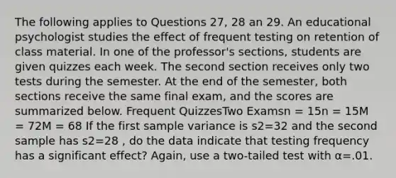 The following applies to Questions 27, 28 an 29. An educational psychologist studies the effect of frequent testing on retention of class material. In one of the professor's sections, students are given quizzes each week. The second section receives only two tests during the semester. At the end of the semester, both sections receive the same final exam, and the scores are summarized below. Frequent QuizzesTwo Examsn = 15n = 15M = 72M = 68 If the first <a href='https://www.questionai.com/knowledge/kKPm4DaUPs-sample-variance' class='anchor-knowledge'>sample variance</a> is s2=32 and the second sample has s2=28 , do the data indicate that testing frequency has a significant effect? Again, use a two-tailed test with α=.01.