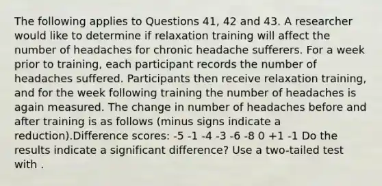 The following applies to Questions 41, 42 and 43. A researcher would like to determine if relaxation training will affect the number of headaches for chronic headache sufferers. For a week prior to training, each participant records the number of headaches suffered. Participants then receive relaxation training, and for the week following training the number of headaches is again measured. The change in number of headaches before and after training is as follows (minus signs indicate a reduction).Difference scores: -5 -1 -4 -3 -6 -8 0 +1 -1 Do the results indicate a significant difference? Use a two-tailed test with .