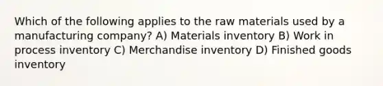 Which of the following applies to the raw materials used by a manufacturing company? A) Materials inventory B) Work in process inventory C) Merchandise inventory D) Finished goods inventory