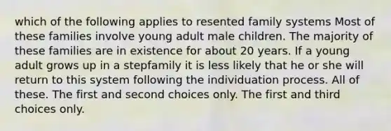 which of the following applies to resented family systems Most of these families involve young adult male children. The majority of these families are in existence for about 20 years. If a young adult grows up in a stepfamily it is less likely that he or she will return to this system following the individuation process. All of these. The first and second choices only. The first and third choices only.