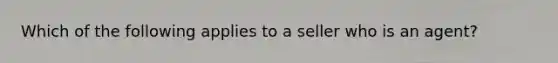 Which of the following applies to a seller who is an agent?