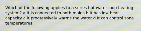 Which of the following applies to a series hot water loop heating system? a.It is connected to both mains b.It has low heat capacity c.It progressively warms the water d.It can control zone temperatures