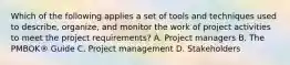 Which of the following applies a set of tools and techniques used to describe, organize, and monitor the work of project activities to meet the project requirements? A. Project managers B. The PMBOK® Guide C. Project management D. Stakeholders