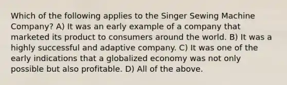 Which of the following applies to the Singer Sewing Machine Company? A) It was an early example of a company that marketed its product to consumers around the world. B) It was a highly successful and adaptive company. C) It was one of the early indications that a globalized economy was not only possible but also profitable. D) All of the above.