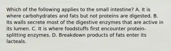 Which of the following applies to the small intestine? A. It is where carbohydrates and fats but not proteins are digested. B. Its walls secrete most of the digestive enzymes that are active in its lumen. C. It is where foodstuffs first encounter protein-splitting enzymes. D. Breakdown products of fats enter its lacteals.