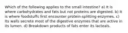 Which of the following applies to the small intestine? a) It is where carbohydrates and fats but not proteins are digested. b) It is where foodstuffs first encounter protein-splitting enzymes. c) Its walls secrete most of the digestive enzymes that are active in its lumen. d) Breakdown products of fats enter its lacteals.