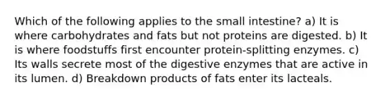 Which of the following applies to the small intestine? a) It is where carbohydrates and fats but not proteins are digested. b) It is where foodstuffs first encounter protein-splitting enzymes. c) Its walls secrete most of the digestive enzymes that are active in its lumen. d) Breakdown products of fats enter its lacteals.