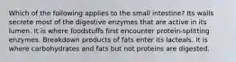 Which of the following applies to the small intestine? Its walls secrete most of the digestive enzymes that are active in its lumen. It is where foodstuffs first encounter protein-splitting enzymes. Breakdown products of fats enter its lacteals. It is where carbohydrates and fats but not proteins are digested.