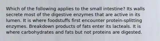 Which of the following applies to <a href='https://www.questionai.com/knowledge/kt623fh5xn-the-small-intestine' class='anchor-knowledge'>the small intestine</a>? Its walls secrete most of the <a href='https://www.questionai.com/knowledge/kK14poSlmL-digestive-enzymes' class='anchor-knowledge'>digestive enzymes</a> that are active in its lumen. It is where foodstuffs first encounter protein-splitting enzymes. Breakdown products of fats enter its lacteals. It is where carbohydrates and fats but not proteins are digested.