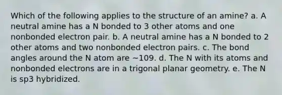 Which of the following applies to the structure of an amine? a. A neutral amine has a N bonded to 3 other atoms and one nonbonded electron pair. b. A neutral amine has a N bonded to 2 other atoms and two nonbonded electron pairs. c. The bond angles around the N atom are ~109. d. The N with its atoms and nonbonded electrons are in a trigonal planar geometry. e. The N is sp3 hybridized.