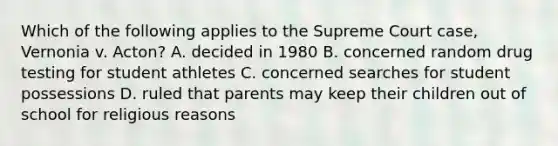 Which of the following applies to the Supreme Court case, Vernonia v. Acton? A. decided in 1980 B. concerned random drug testing for student athletes C. concerned searches for student possessions D. ruled that parents may keep their children out of school for religious reasons