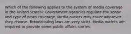 Which of the following applies to the system of media coverage in the United States? Government agencies regulate the scope and type of news coverage. Media outlets may cover whatever they choose. Broadcasting laws are very strict. Media outlets are required to provide some public affairs stories.