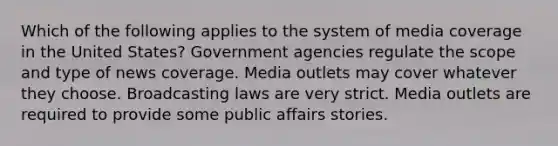 Which of the following applies to the system of media coverage in the United States? Government agencies regulate the scope and type of news coverage. Media outlets may cover whatever they choose. Broadcasting laws are very strict. Media outlets are required to provide some public affairs stories.