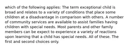 which of the following applies: The term exceptional child is broad and relates to a variety of conditions that place some children at a disadvantage in comparison with others. A number of community services are available to assist families having children with special needs. Most parents and other family members can be expect to experience a variety of reactions upon learning that a child has special needs. All of these. The first and second choices only.