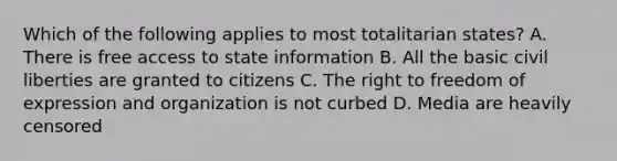 Which of the following applies to most totalitarian states? A. There is free access to state information B. All the basic civil liberties are granted to citizens C. The right to freedom of expression and organization is not curbed D. Media are heavily censored