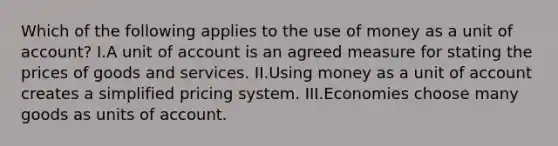 Which of the following applies to the use of money as a unit of account? I.A unit of account is an agreed measure for stating the prices of goods and services. II.Using money as a unit of account creates a simplified pricing system. III.Economies choose many goods as units of account.