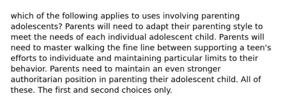 which of the following applies to uses involving parenting adolescents? Parents will need to adapt their parenting style to meet the needs of each individual adolescent child. Parents will need to master walking the fine line between supporting a teen's efforts to individuate and maintaining particular limits to their behavior. Parents need to maintain an even stronger authoritarian position in parenting their adolescent child. All of these. The first and second choices only.