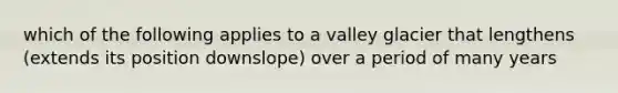 which of the following applies to a valley glacier that lengthens (extends its position downslope) over a period of many years