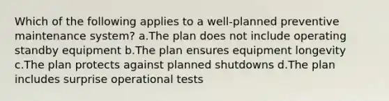 Which of the following applies to a well-planned preventive maintenance system? a.The plan does not include operating standby equipment b.The plan ensures equipment longevity c.The plan protects against planned shutdowns d.The plan includes surprise operational tests