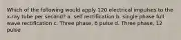 Which of the following would apply 120 electrical impulses to the x-ray tube per second? a. self rectification b. single phase full wave rectification c. Three phase, 6 pulse d. Three phase, 12 pulse