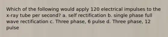 Which of the following would apply 120 electrical impulses to the x-ray tube per second? a. self rectification b. single phase full wave rectification c. Three phase, 6 pulse d. Three phase, 12 pulse