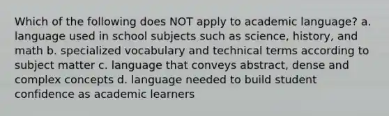 Which of the following does NOT apply to academic language? a. language used in school subjects such as science, history, and math b. specialized vocabulary and technical terms according to subject matter c. language that conveys abstract, dense and complex concepts d. language needed to build student confidence as academic learners