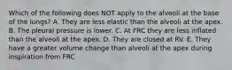 Which of the following does NOT apply to the alveoli at the base of the lungs? A. They are less elastic than the alveoli at the apex. B. The pleural pressure is lower. C. At FRC they are less inflated than the alveoli at the apex. D. They are closed at RV. E. They have a greater volume change than alveoli at the apex during inspiration from FRC