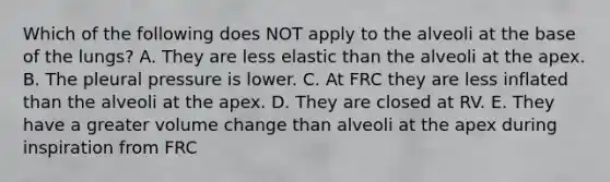 Which of the following does NOT apply to the alveoli at the base of the lungs? A. They are less elastic than the alveoli at the apex. B. The pleural pressure is lower. C. At FRC they are less inflated than the alveoli at the apex. D. They are closed at RV. E. They have a greater volume change than alveoli at the apex during inspiration from FRC