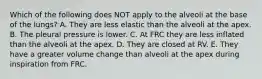 Which of the following does NOT apply to the alveoli at the base of the lungs? A. They are less elastic than the alveoli at the apex. B. The pleural pressure is lower. C. At FRC they are less inflated than the alveoli at the apex. D. They are closed at RV. E. They have a greater volume change than alveoli at the apex during inspiration from FRC.