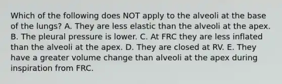 Which of the following does NOT apply to the alveoli at the base of the lungs? A. They are less elastic than the alveoli at the apex. B. The pleural pressure is lower. C. At FRC they are less inflated than the alveoli at the apex. D. They are closed at RV. E. They have a greater volume change than alveoli at the apex during inspiration from FRC.