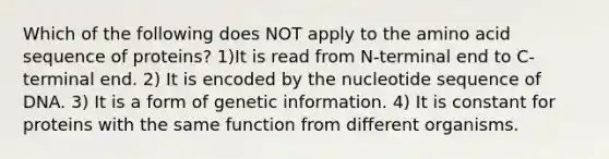 Which of the following does NOT apply to the amino acid sequence of proteins? 1)It is read from N-terminal end to C-terminal end. 2) It is encoded by the nucleotide sequence of DNA. 3) It is a form of genetic information. 4) It is constant for proteins with the same function from different organisms.