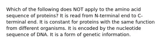 Which of the following does NOT apply to the amino acid sequence of proteins? It is read from N-terminal end to C-terminal end. It is constant for proteins with the same function from different organisms. It is encoded by the nucleotide sequence of DNA. It is a form of genetic information.