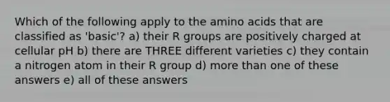 Which of the following apply to the amino acids that are classified as 'basic'? a) their R groups are positively charged at cellular pH b) there are THREE different varieties c) they contain a nitrogen atom in their R group d) more than one of these answers e) all of these answers