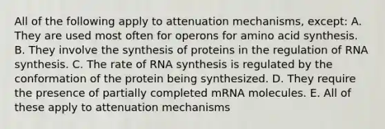 All of the following apply to attenuation mechanisms, except: A. They are used most often for operons for amino acid synthesis. B. They involve the synthesis of proteins in the regulation of RNA synthesis. C. The rate of RNA synthesis is regulated by the conformation of the protein being synthesized. D. They require the presence of partially completed mRNA molecules. E. All of these apply to attenuation mechanisms