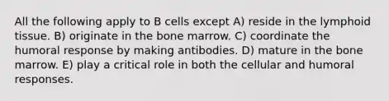 All the following apply to B cells except A) reside in the lymphoid tissue. B) originate in the bone marrow. C) coordinate the humoral response by making antibodies. D) mature in the bone marrow. E) play a critical role in both the cellular and humoral responses.