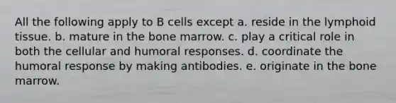 All the following apply to B cells except a. reside in the lymphoid tissue. b. mature in the bone marrow. c. play a critical role in both the cellular and humoral responses. d. coordinate the humoral response by making antibodies. e. originate in the bone marrow.