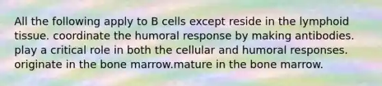 All the following apply to B cells except reside in the lymphoid tissue. coordinate the humoral response by making antibodies. play a critical role in both the cellular and humoral responses. originate in the bone marrow.mature in the bone marrow.