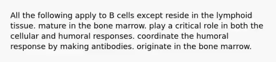 All the following apply to B cells except reside in the lymphoid tissue. mature in the bone marrow. play a critical role in both the cellular and humoral responses. coordinate the humoral response by making antibodies. originate in the bone marrow.