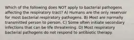 Which of the following does NOT apply to bacterial pathogens affecting the respiratory tract? A) Humans are the only reservoir for most bacterial respiratory pathogens. B) Most are normally transmitted person to person. C) Some often initiate secondary infections that can be life threatening. D) Most respiratory bacterial pathogens do not respond to antibiotic therapy.