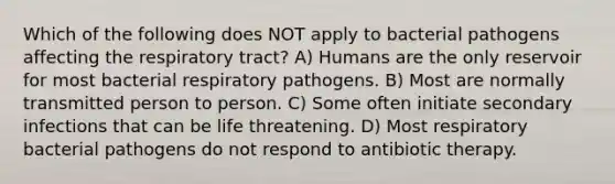 Which of the following does NOT apply to bacterial pathogens affecting the respiratory tract? A) Humans are the only reservoir for most bacterial respiratory pathogens. B) Most are normally transmitted person to person. C) Some often initiate secondary infections that can be life threatening. D) Most respiratory bacterial pathogens do not respond to antibiotic therapy.