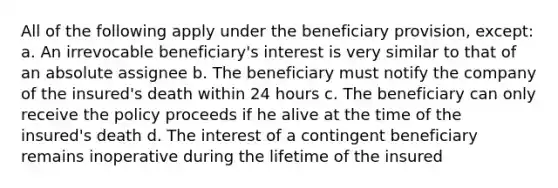 All of the following apply under the beneficiary provision, except: a. An irrevocable beneficiary's interest is very similar to that of an absolute assignee b. The beneficiary must notify the company of the insured's death within 24 hours c. The beneficiary can only receive the policy proceeds if he alive at the time of the insured's death d. The interest of a contingent beneficiary remains inoperative during the lifetime of the insured