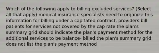 Which of the following apply to billing excluded services? (Select all that apply) medical insurance specialists need to organize this information for billing under a capitated contract, providers bill patients for services not covered by the cap rate the plan's summary grid should indicate the plan's payment method for the additional services to be balance- billed the plan's summary grid does not list the plan's payment method