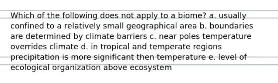 Which of the following does not apply to a biome? a. usually confined to a relatively small geographical area b. boundaries are determined by climate barriers c. near poles temperature overrides climate d. in tropical and temperate regions precipitation is more significant then temperature e. level of ecological organization above ecosystem