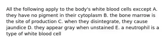 All the following apply to the body's white blood cells exccept A. they have no pigment in their cytoplasm B. the bone marrow is the site of production C. when they disintegrate, they cause jaundice D. they appear gray when unstained E. a neutrophil is a type of white blood cell