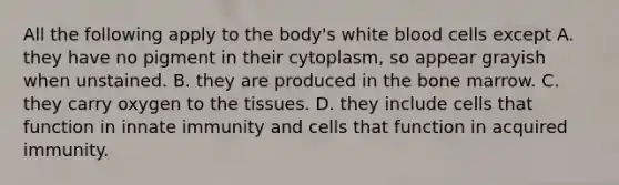 All the following apply to the body's white blood cells except A. they have no pigment in their cytoplasm, so appear grayish when unstained. B. they are produced in the bone marrow. C. they carry oxygen to the tissues. D. they include cells that function in innate immunity and cells that function in acquired immunity.