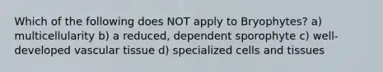 Which of the following does NOT apply to Bryophytes? a) multicellularity b) a reduced, dependent sporophyte c) well-developed <a href='https://www.questionai.com/knowledge/k1HVFq17mo-vascular-tissue' class='anchor-knowledge'>vascular tissue</a> d) specialized cells and tissues