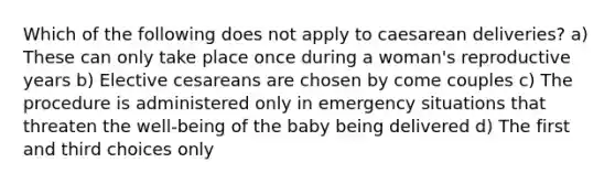 Which of the following does not apply to caesarean deliveries? a) These can only take place once during a woman's reproductive years b) Elective cesareans are chosen by come couples c) The procedure is administered only in emergency situations that threaten the well-being of the baby being delivered d) The first and third choices only