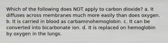 Which of the following does NOT apply to carbon dioxide? a. It diffuses across membranes much more easily than does oxygen. b. It is carried in blood as carbaminohemoglobin. c. It can be converted into bicarbonate ion. d. It is replaced on hemoglobin by oxygen in the lungs.